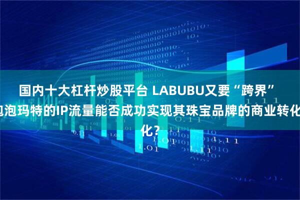 国内十大杠杆炒股平台 LABUBU又要“跨界” 泡泡玛特的IP流量能否成功实现其珠宝品牌的商业转化？
