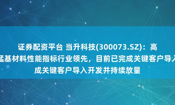 证券配资平台 当升科技(300073.SZ)：高容量高密度富锂锰基材料性能指标行业领先，目前已完成关键客户导入开发并持续放量