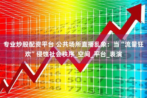 专业炒股配资平台 公共场所直播乱象：当“流量狂欢”侵蚀社会秩序_空间_平台_表演