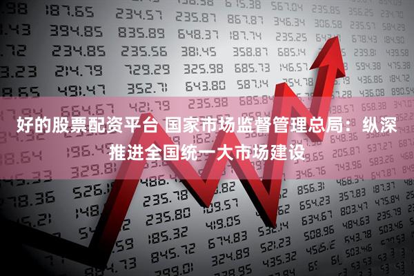 好的股票配资平台 国家市场监督管理总局：纵深推进全国统一大市场建设