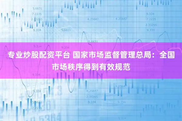 专业炒股配资平台 国家市场监督管理总局：全国市场秩序得到有效规范