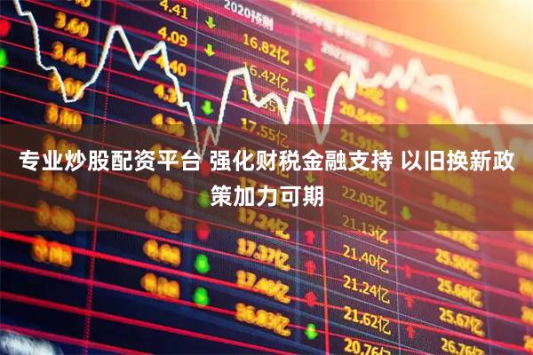 专业炒股配资平台 强化财税金融支持 以旧换新政策加力可期