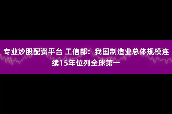 专业炒股配资平台 工信部：我国制造业总体规模连续15年位列全球第一