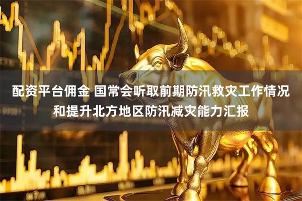配资平台佣金 国常会听取前期防汛救灾工作情况和提升北方地区防汛减灾能力汇报