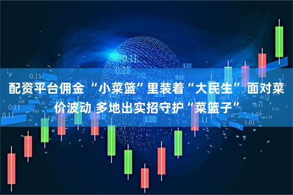 配资平台佣金 “小菜篮”里装着“大民生” 面对菜价波动 多地出实招守护“菜篮子”