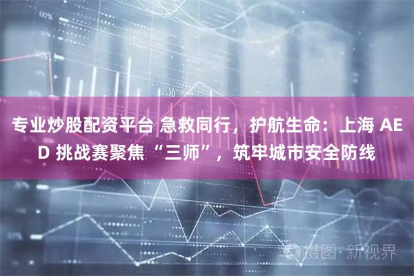 专业炒股配资平台 急救同行，护航生命：上海 AED 挑战赛聚焦 “三师”，筑牢城市安全防线