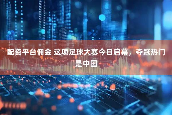配资平台佣金 这项足球大赛今日启幕，夺冠热门是中国