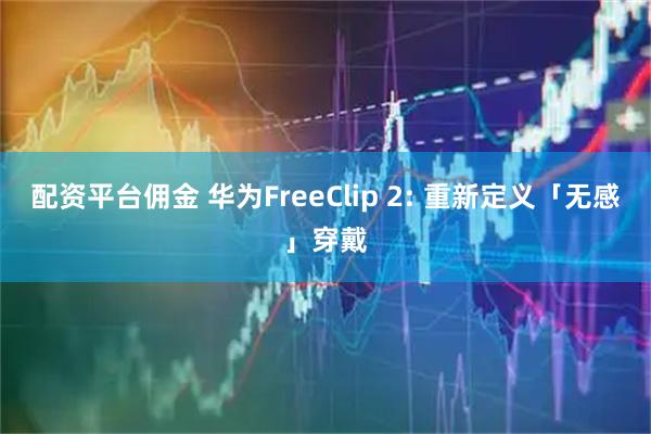 配资平台佣金 华为FreeClip 2: 重新定义「无感」穿戴