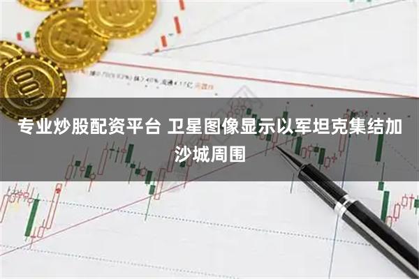 专业炒股配资平台 卫星图像显示以军坦克集结加沙城周围