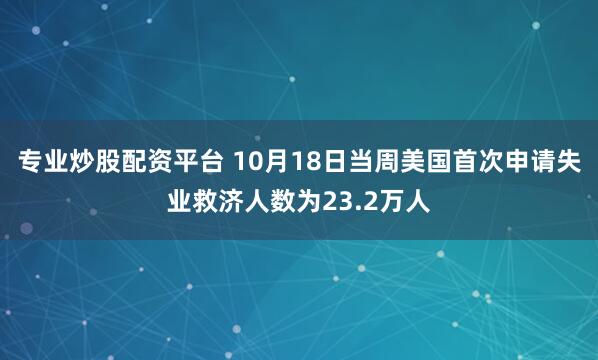 专业炒股配资平台 10月18日当周美国首次申请失业救济人数为23.2万人