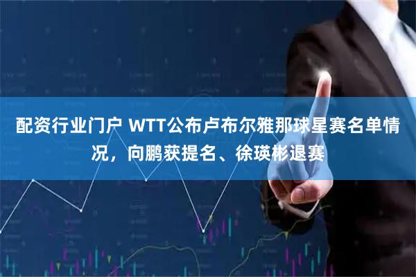配资行业门户 WTT公布卢布尔雅那球星赛名单情况，向鹏获提名、徐瑛彬退赛