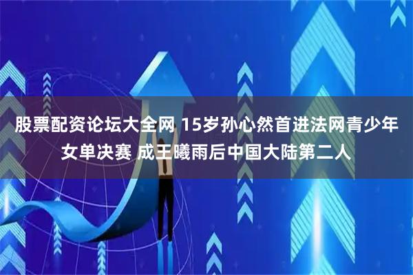 股票配资论坛大全网 15岁孙心然首进法网青少年女单决赛 成王曦雨后中国大陆第二人